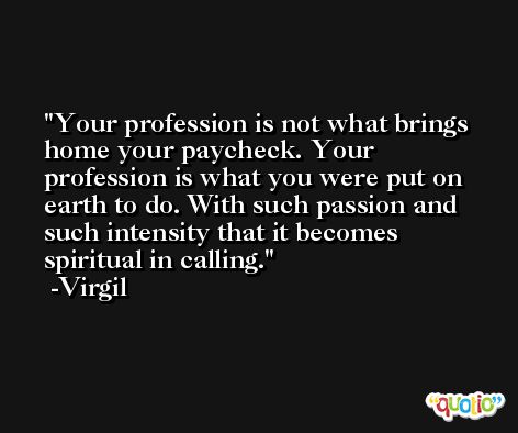 Your profession is not what brings home your paycheck. Your profession is what you were put on earth to do. With such passion and such intensity that it becomes spiritual in calling. -Virgil