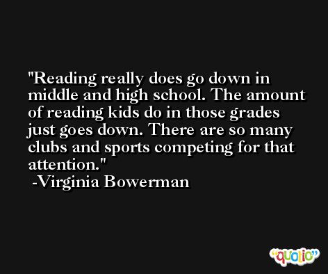 Reading really does go down in middle and high school. The amount of reading kids do in those grades just goes down. There are so many clubs and sports competing for that attention. -Virginia Bowerman