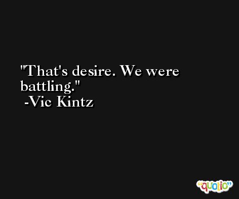 That's desire. We were battling. -Vic Kintz