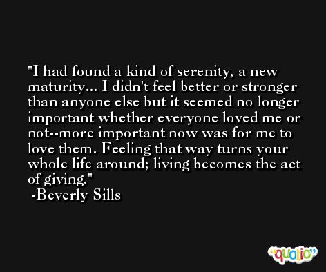I had found a kind of serenity, a new maturity... I didn't feel better or stronger than anyone else but it seemed no longer important whether everyone loved me or not--more important now was for me to love them. Feeling that way turns your whole life around; living becomes the act of giving. -Beverly Sills