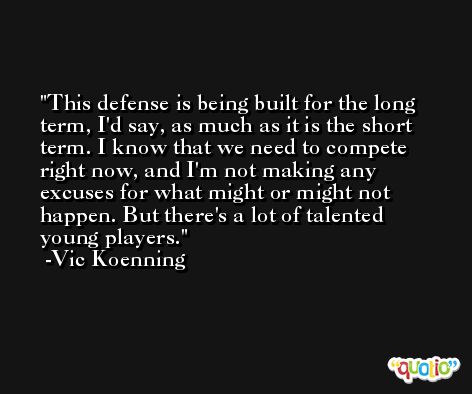 This defense is being built for the long term, I'd say, as much as it is the short term. I know that we need to compete right now, and I'm not making any excuses for what might or might not happen. But there's a lot of talented young players. -Vic Koenning