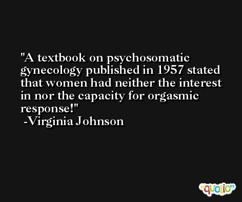 A textbook on psychosomatic gynecology published in 1957 stated that women had neither the interest in nor the capacity for orgasmic response! -Virginia Johnson