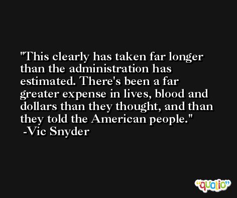 This clearly has taken far longer than the administration has estimated. There's been a far greater expense in lives, blood and dollars than they thought, and than they told the American people. -Vic Snyder