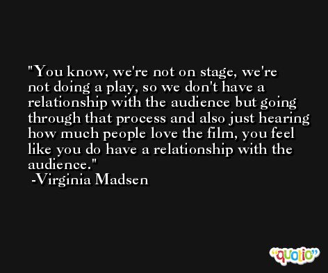 You know, we're not on stage, we're not doing a play, so we don't have a relationship with the audience but going through that process and also just hearing how much people love the film, you feel like you do have a relationship with the audience. -Virginia Madsen
