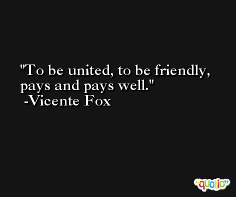 To be united, to be friendly, pays and pays well. -Vicente Fox