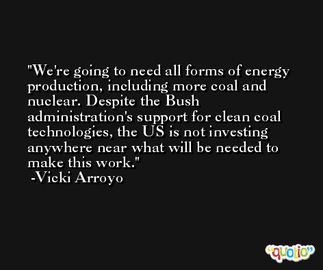We're going to need all forms of energy production, including more coal and nuclear. Despite the Bush administration's support for clean coal technologies, the US is not investing anywhere near what will be needed to make this work. -Vicki Arroyo