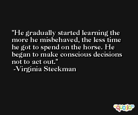 He gradually started learning the more he misbehaved, the less time he got to spend on the horse. He began to make conscious decisions not to act out. -Virginia Steckman