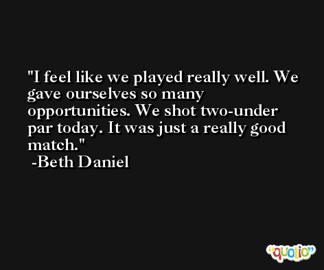 I feel like we played really well. We gave ourselves so many opportunities. We shot two-under par today. It was just a really good match. -Beth Daniel