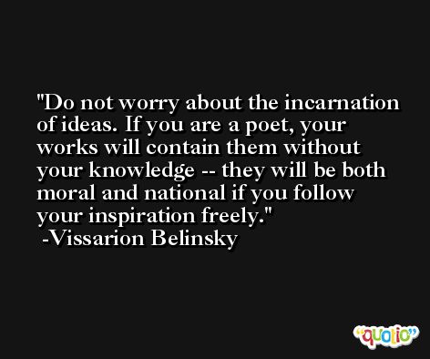 Do not worry about the incarnation of ideas. If you are a poet, your works will contain them without your knowledge -- they will be both moral and national if you follow your inspiration freely. -Vissarion Belinsky