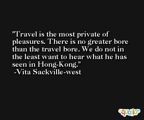 Travel is the most private of pleasures. There is no greater bore than the travel bore. We do not in the least want to hear what he has seen in Hong-Kong. -Vita Sackville-west