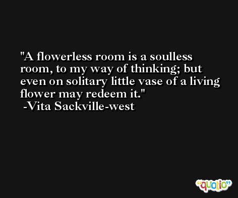 A flowerless room is a soulless room, to my way of thinking; but even on solitary little vase of a living flower may redeem it. -Vita Sackville-west