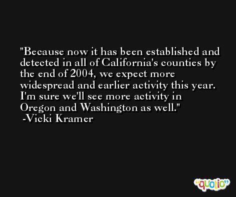 Because now it has been established and detected in all of California's counties by the end of 2004, we expect more widespread and earlier activity this year. I'm sure we'll see more activity in Oregon and Washington as well. -Vicki Kramer