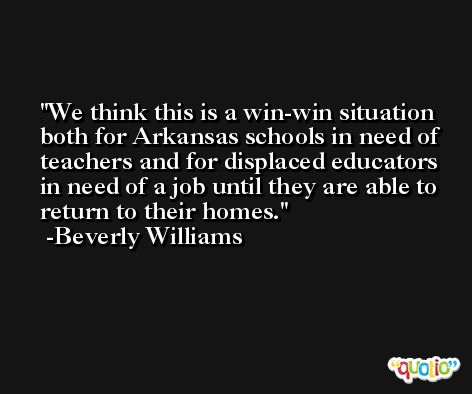 We think this is a win-win situation both for Arkansas schools in need of teachers and for displaced educators in need of a job until they are able to return to their homes. -Beverly Williams