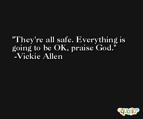 They're all safe. Everything is going to be OK, praise God. -Vickie Allen