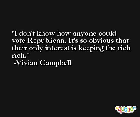 I don't know how anyone could vote Republican. It's so obvious that their only interest is keeping the rich rich. -Vivian Campbell