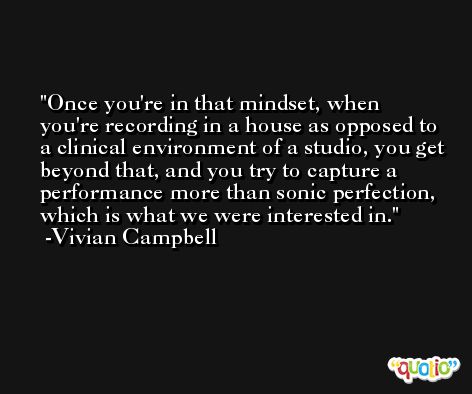 Once you're in that mindset, when you're recording in a house as opposed to a clinical environment of a studio, you get beyond that, and you try to capture a performance more than sonic perfection, which is what we were interested in. -Vivian Campbell