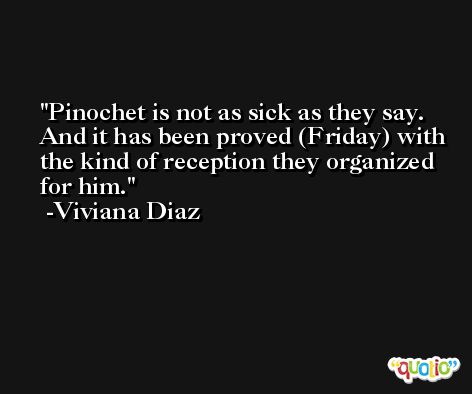 Pinochet is not as sick as they say. And it has been proved (Friday) with the kind of reception they organized for him. -Viviana Diaz