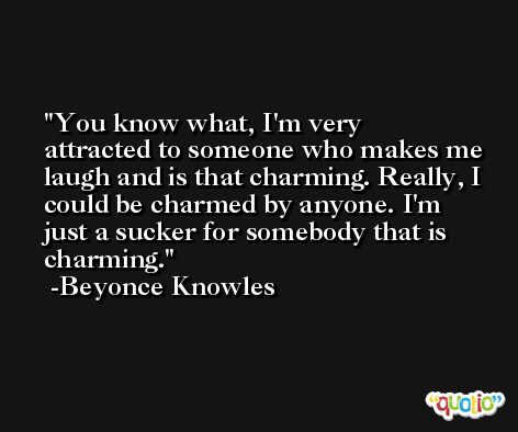 You know what, I'm very attracted to someone who makes me laugh and is that charming. Really, I could be charmed by anyone. I'm just a sucker for somebody that is charming. -Beyonce Knowles