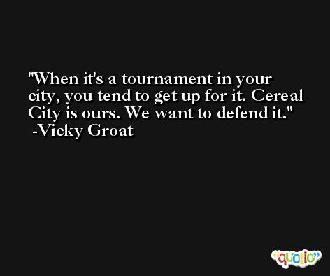 When it's a tournament in your city, you tend to get up for it. Cereal City is ours. We want to defend it. -Vicky Groat