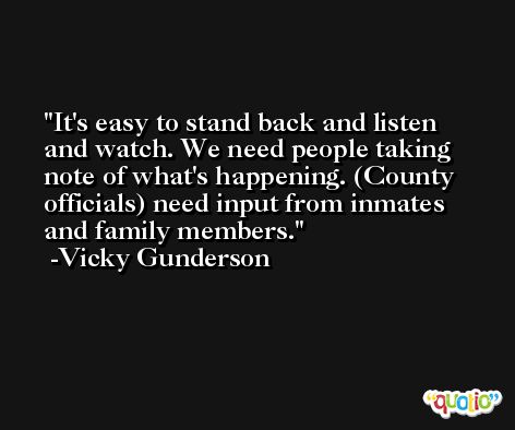 It's easy to stand back and listen and watch. We need people taking note of what's happening. (County officials) need input from inmates and family members. -Vicky Gunderson