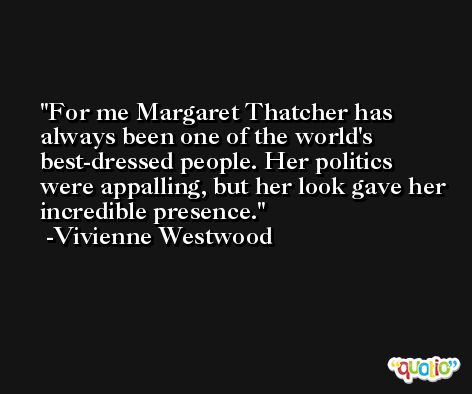 For me Margaret Thatcher has always been one of the world's best-dressed people. Her politics were appalling, but her look gave her incredible presence. -Vivienne Westwood