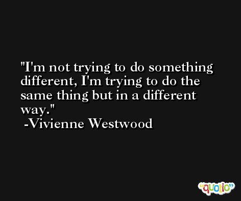 I'm not trying to do something different, I'm trying to do the same thing but in a different way. -Vivienne Westwood