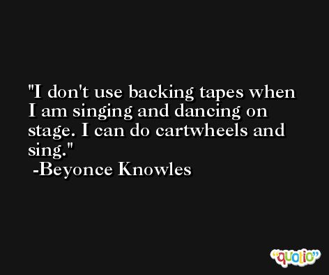 I don't use backing tapes when I am singing and dancing on stage. I can do cartwheels and sing. -Beyonce Knowles