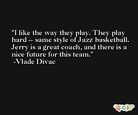 I like the way they play. They play hard -- same style of Jazz basketball. Jerry is a great coach, and there is a nice future for this team. -Vlade Divac