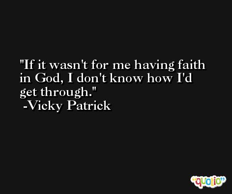 If it wasn't for me having faith in God, I don't know how I'd get through. -Vicky Patrick
