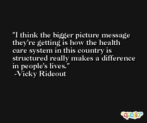 I think the bigger picture message they're getting is how the health care system in this country is structured really makes a difference in people's lives. -Vicky Rideout