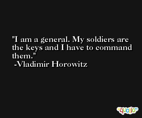 I am a general. My soldiers are the keys and I have to command them. -Vladimir Horowitz