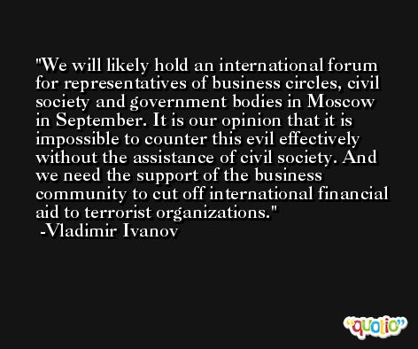 We will likely hold an international forum for representatives of business circles, civil society and government bodies in Moscow in September. It is our opinion that it is impossible to counter this evil effectively without the assistance of civil society. And we need the support of the business community to cut off international financial aid to terrorist organizations. -Vladimir Ivanov