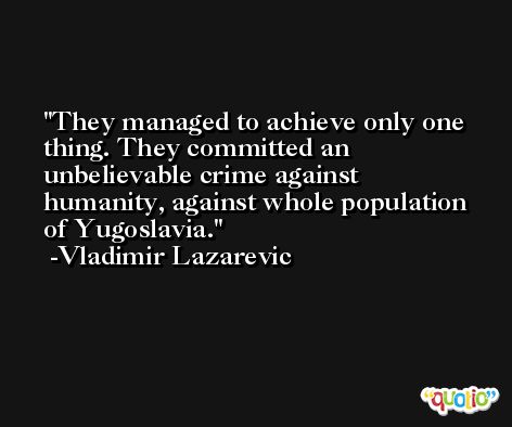They managed to achieve only one thing. They committed an unbelievable crime against humanity, against whole population of Yugoslavia. -Vladimir Lazarevic