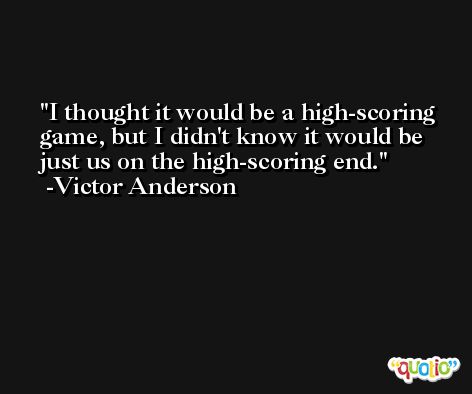 I thought it would be a high-scoring game, but I didn't know it would be just us on the high-scoring end. -Victor Anderson