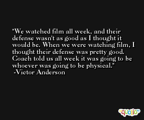 We watched film all week, and their defense wasn't as good as I thought it would be. When we were watching film, I thought their defense was pretty good. Coach told us all week it was going to be whoever was going to be physical. -Victor Anderson