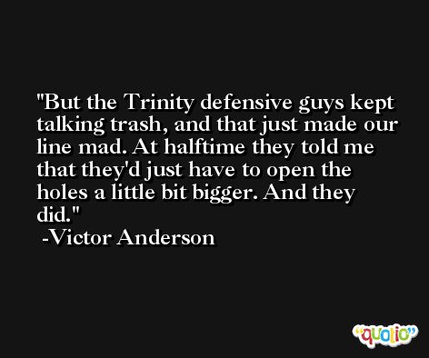 But the Trinity defensive guys kept talking trash, and that just made our line mad. At halftime they told me that they'd just have to open the holes a little bit bigger. And they did. -Victor Anderson