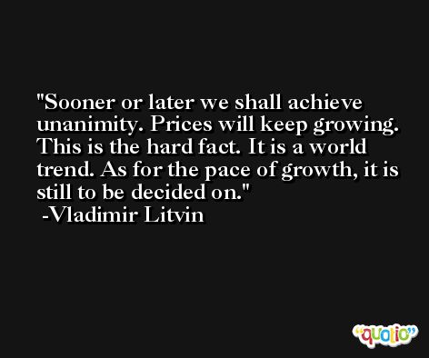 Sooner or later we shall achieve unanimity. Prices will keep growing. This is the hard fact. It is a world trend. As for the pace of growth, it is still to be decided on. -Vladimir Litvin