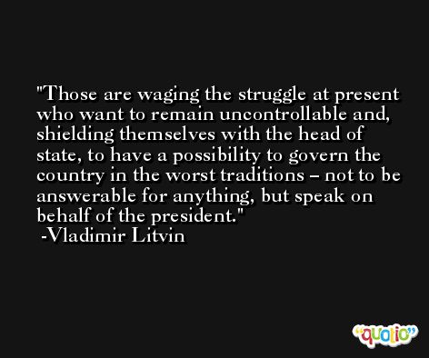 Those are waging the struggle at present who want to remain uncontrollable and, shielding themselves with the head of state, to have a possibility to govern the country in the worst traditions – not to be answerable for anything, but speak on behalf of the president. -Vladimir Litvin