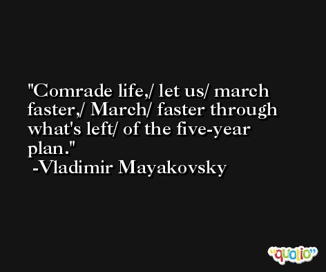 Comrade life,/ let us/ march faster,/ March/ faster through what's left/ of the five-year plan. -Vladimir Mayakovsky
