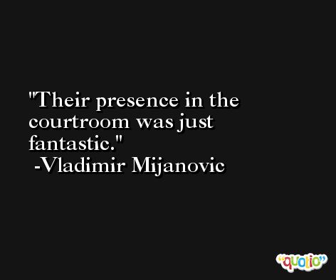 Their presence in the courtroom was just fantastic. -Vladimir Mijanovic