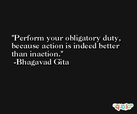 Perform your obligatory duty, because action is indeed better than inaction. -Bhagavad Gita