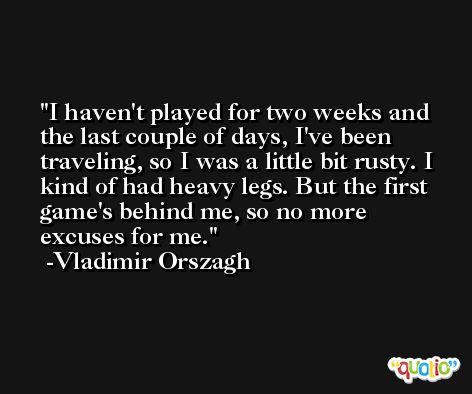 I haven't played for two weeks and the last couple of days, I've been traveling, so I was a little bit rusty. I kind of had heavy legs. But the first game's behind me, so no more excuses for me. -Vladimir Orszagh