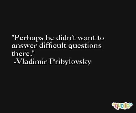 Perhaps he didn't want to answer difficult questions there. -Vladimir Pribylovsky