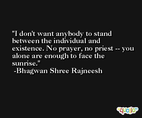 I don't want anybody to stand between the individual and existence. No prayer, no priest -- you alone are enough to face the sunrise. -Bhagwan Shree Rajneesh