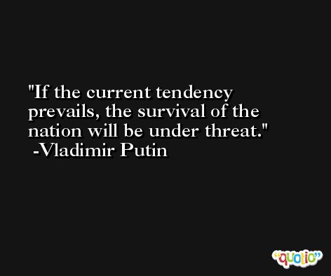 If the current tendency prevails, the survival of the nation will be under threat. -Vladimir Putin