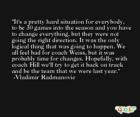 It's a pretty hard situation for everybody, to be 30 games into the season and you have to change everything, but they were not going the right direction. It was the only logical thing that was going to happen. We all feel bad for coach Weiss, but it was probably time for changes. Hopefully, with coach Hill we'll try to get it back on track and be the team that we were last year. -Vladimir Radmanovic