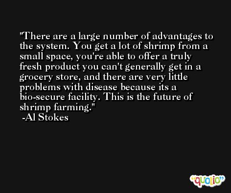 There are a large number of advantages to the system. You get a lot of shrimp from a small space, you're able to offer a truly fresh product you can't generally get in a grocery store, and there are very little problems with disease because its a bio-secure facility. This is the future of shrimp farming. -Al Stokes