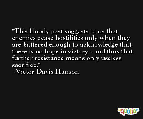 This bloody past suggests to us that enemies cease hostilities only when they are battered enough to acknowledge that there is no hope in victory - and thus that further resistance means only useless sacrifice. -Victor Davis Hanson