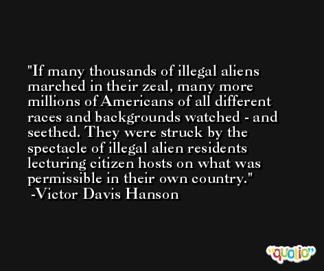 If many thousands of illegal aliens marched in their zeal, many more millions of Americans of all different races and backgrounds watched - and seethed. They were struck by the spectacle of illegal alien residents lecturing citizen hosts on what was permissible in their own country. -Victor Davis Hanson
