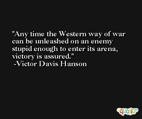 Any time the Western way of war can be unleashed on an enemy stupid enough to enter its arena, victory is assured. -Victor Davis Hanson
